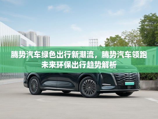 腾势汽车绿色出行新潮流，腾势汽车领跑未来环保出行趋势解析