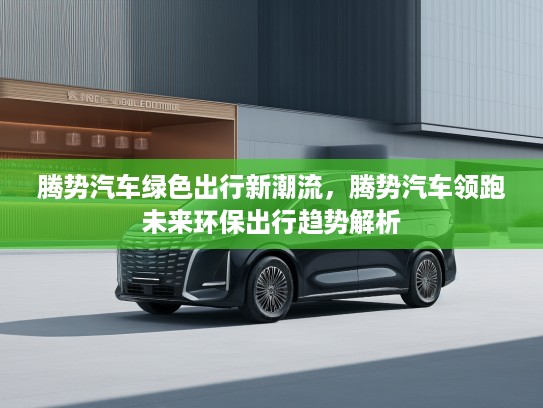 腾势汽车绿色出行新潮流，腾势汽车领跑未来环保出行趋势解析