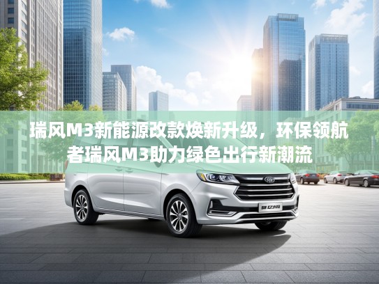 瑞风M3新能源改款焕新升级，环保领航者瑞风M3助力绿色出行新潮流