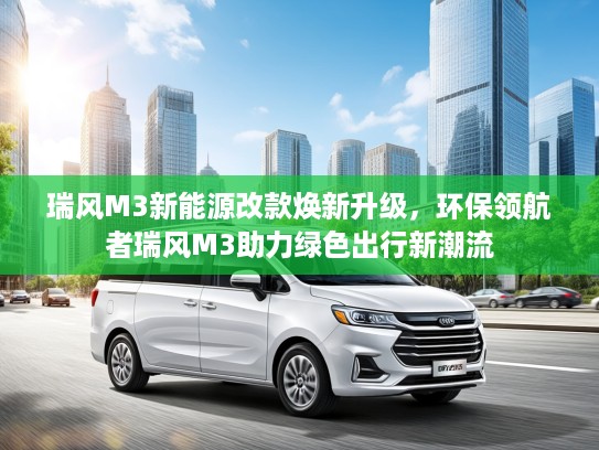 瑞风M3新能源改款焕新升级，环保领航者瑞风M3助力绿色出行新潮流