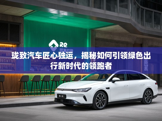 珑致汽车匠心独运，揭秘如何引领绿色出行新时代的领跑者