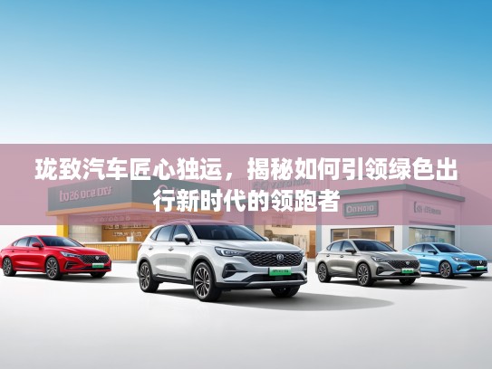珑致汽车匠心独运，揭秘如何引领绿色出行新时代的领跑者
