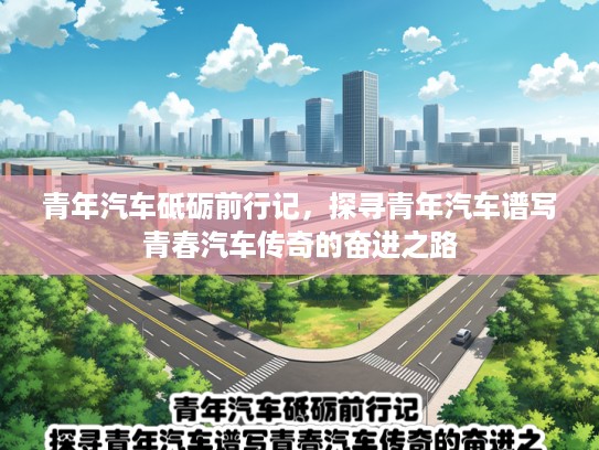 青年汽车砥砺前行记，探寻青年汽车谱写青春汽车传奇的奋进之路