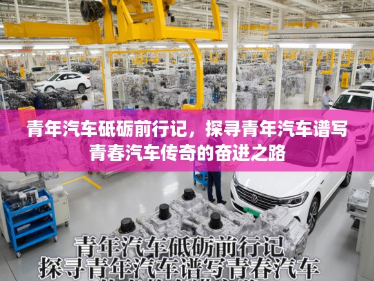 青年汽车砥砺前行记，探寻青年汽车谱写青春汽车传奇的奋进之路