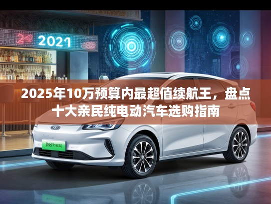 2025年10万预算内最超值续航王，盘点十大亲民纯电动汽车选购指南