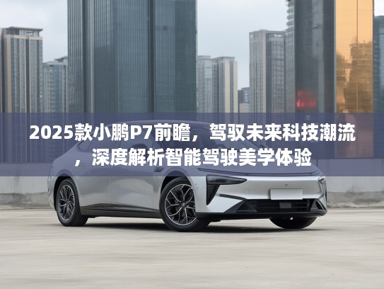 2025款小鹏P7前瞻，驾驭未来科技潮流，深度解析智能驾驶美学体验