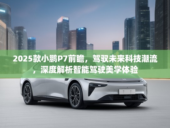 2025款小鹏P7前瞻，驾驭未来科技潮流，深度解析智能驾驶美学体验