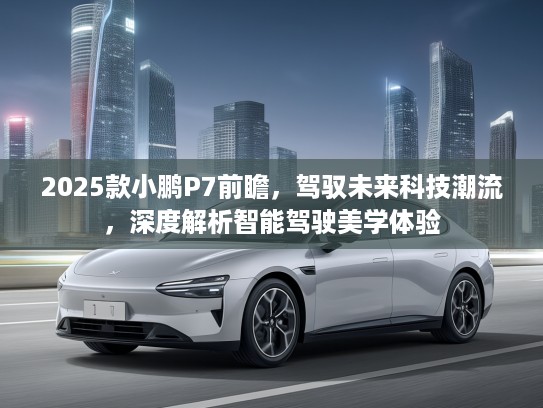 2025款小鹏P7前瞻，驾驭未来科技潮流，深度解析智能驾驶美学体验