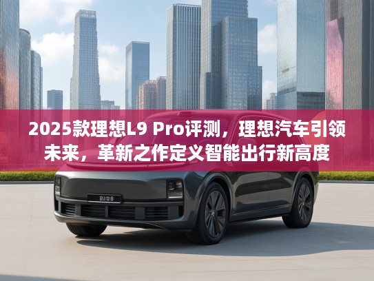 2025款理想L9 Pro评测，理想汽车引领未来，革新之作定义智能出行新高度