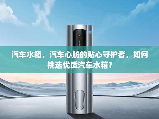 汽车水箱，汽车心脏的贴心守护者，如何挑选优质汽车水箱？