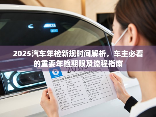 2025汽车年检新规时间解析，车主必看的重要年检期限及流程指南