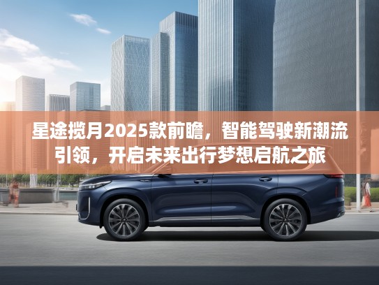 星途揽月2025款前瞻，智能驾驶新潮流引领，开启未来出行梦想启航之旅