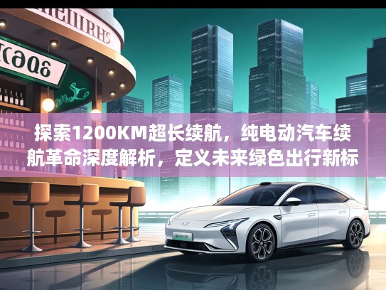 探索1200KM超长续航，纯电动汽车续航革命深度解析，定义未来绿色出行新标准