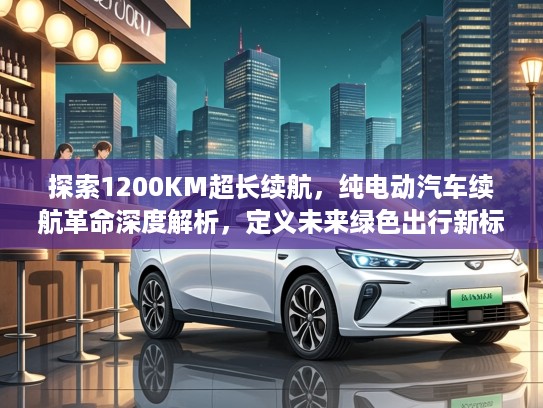 探索1200KM超长续航，纯电动汽车续航革命深度解析，定义未来绿色出行新标准
