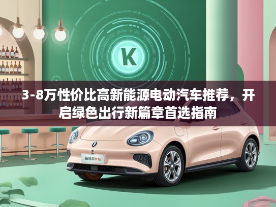 3-8万性价比高新能源电动汽车推荐，开启绿色出行新篇章首选指南