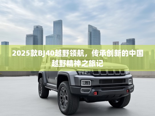 2025款BJ40越野领航，传承创新的中国越野精神之旅记