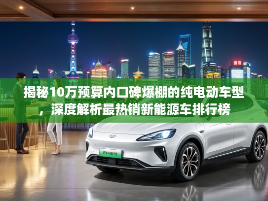 揭秘10万预算内口碑爆棚的纯电动车型，深度解析最热销新能源车排行榜