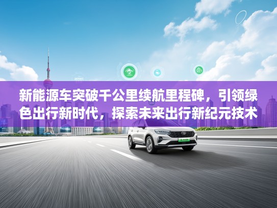 新能源车突破千公里续航里程碑，引领绿色出行新时代，探索未来出行新纪元技术解析