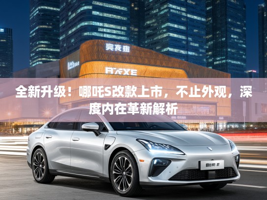 全新升级！哪吒S改款上市，不止外观，深度内在革新解析
