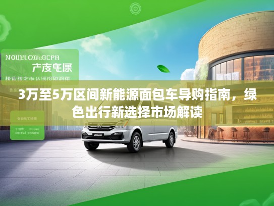 3万至5万区间新能源面包车导购指南，绿色出行新选择市场解读