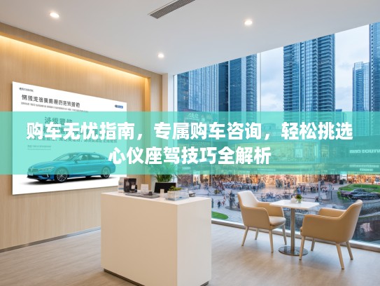 购车无忧指南，专属购车咨询，轻松挑选心仪座驾技巧全解析