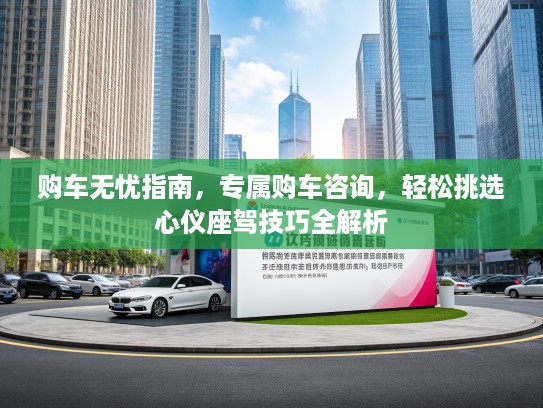 购车无忧指南，专属购车咨询，轻松挑选心仪座驾技巧全解析