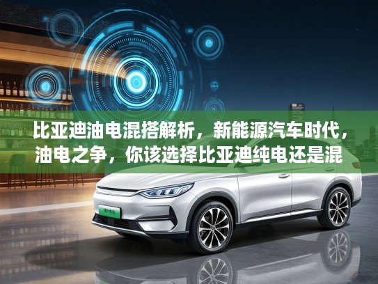 比亚迪油电混搭解析，新能源汽车时代，油电之争，你该选择比亚迪纯电还是混合动力？