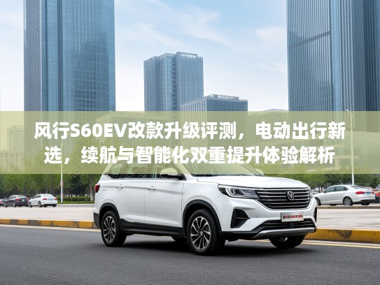 风行S60EV改款升级评测，电动出行新选，续航与智能化双重提升体验解析