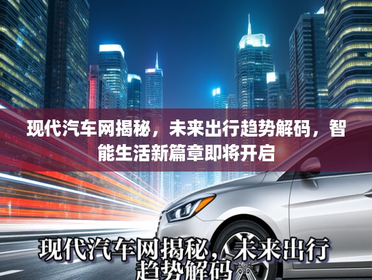 现代汽车网揭秘，未来出行趋势解码，智能生活新篇章即将开启