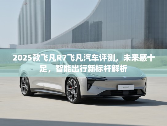 2025款飞凡R7飞凡汽车评测，未来感十足，智能出行新标杆解析