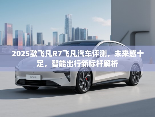2025款飞凡R7飞凡汽车评测，未来感十足，智能出行新标杆解析