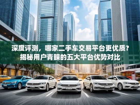 深度评测，哪家二手车交易平台更优质？揭秘用户青睐的五大平台优势对比