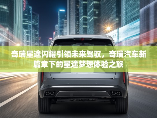 奇瑞星途闪耀引领未来驾驭，奇瑞汽车新篇章下的星途梦想体验之旅