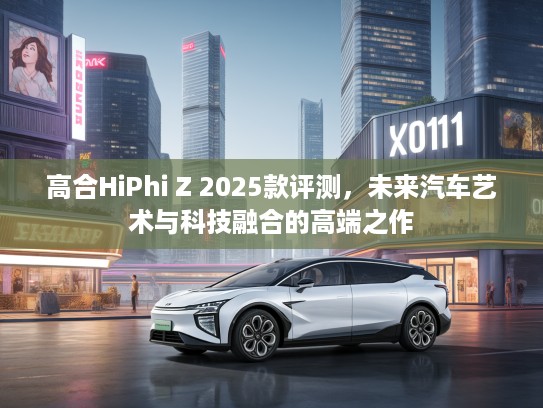 高合HiPhi Z 2025款评测，未来汽车艺术与科技融合的高端之作