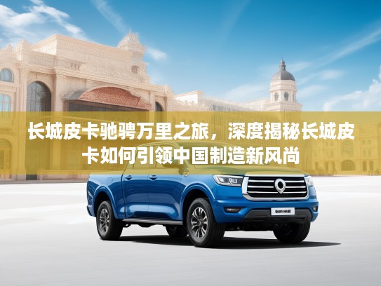 长城皮卡驰骋万里之旅，深度揭秘长城皮卡如何引领中国制造新风尚