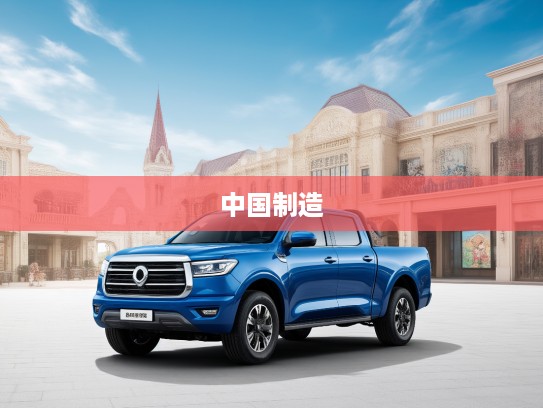 长城皮卡驰骋万里之旅，深度揭秘长城皮卡如何引领中国制造新风尚