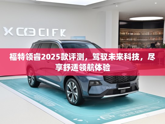 福特领睿2025款评测，驾驭未来科技，尽享舒适领航体验