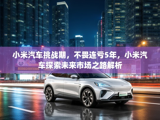 小米汽车挑战期，不畏连亏5年，小米汽车探索未来市场之路解析