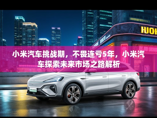 小米汽车挑战期，不畏连亏5年，小米汽车探索未来市场之路解析