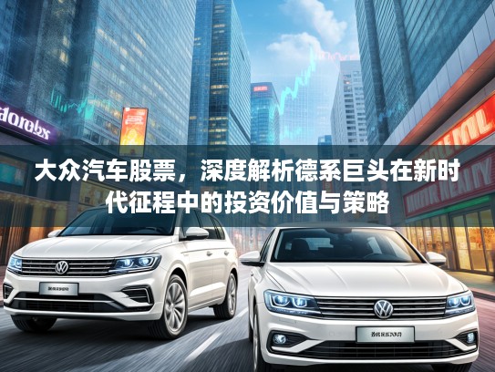 大众汽车股票，深度解析德系巨头在新时代征程中的投资价值与策略