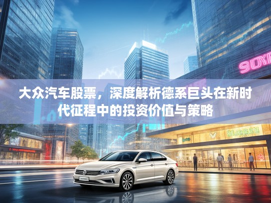 大众汽车股票，深度解析德系巨头在新时代征程中的投资价值与策略