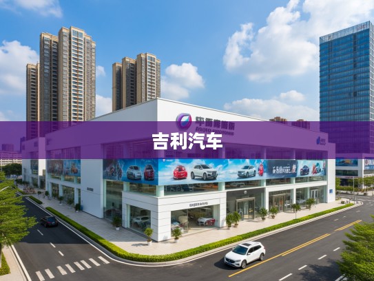 福州吉利汽车4S店地址一览，购车保养必看指南，让您轻松找到理想车行！