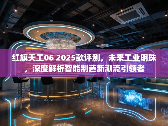红旗天工06 2025款评测，未来工业明珠，深度解析智能制造新潮流引领者