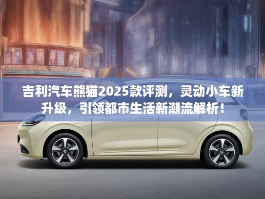 吉利汽车熊猫2025款评测，灵动小车新升级，引领都市生活新潮流解析！