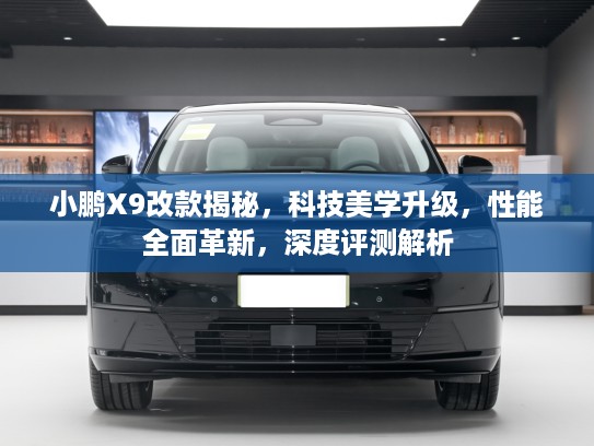 小鹏X9改款揭秘，科技美学升级，性能全面革新，深度评测解析