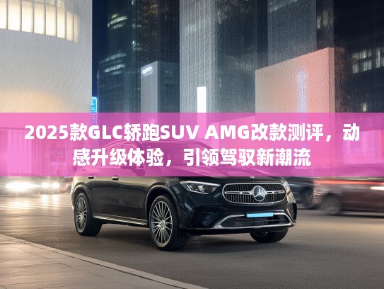 2025款GLC轿跑SUV AMG改款测评，动感升级体验，引领驾驭新潮流