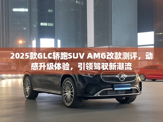 2025款GLC轿跑SUV AMG改款测评，动感升级体验，引领驾驭新潮流
