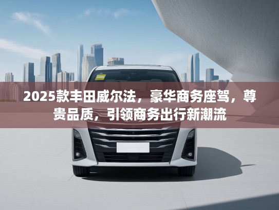 2025款丰田威尔法，豪华商务座驾，尊贵品质，引领商务出行新潮流