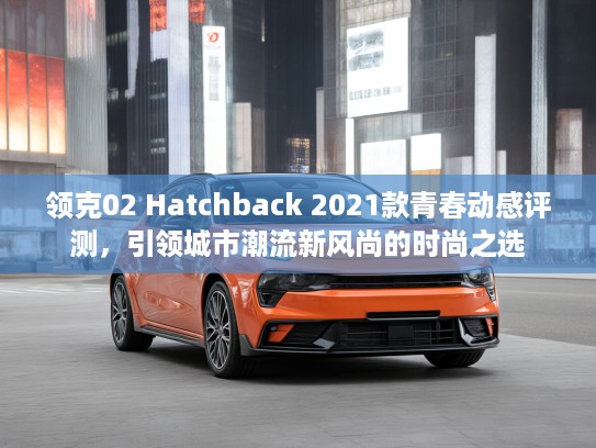 领克02 Hatchback 2021款青春动感评测，引领城市潮流新风尚的时尚之选