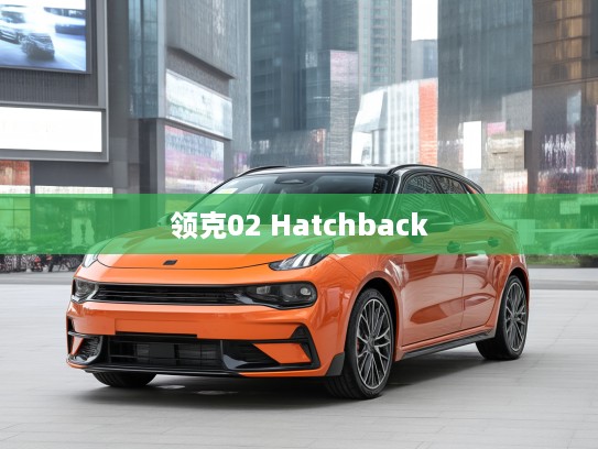 领克02 Hatchback 2021款青春动感评测，引领城市潮流新风尚的时尚之选